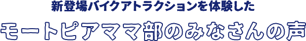 新登場バイクアトラクションを体験したモートピアママ部のみなさんの声