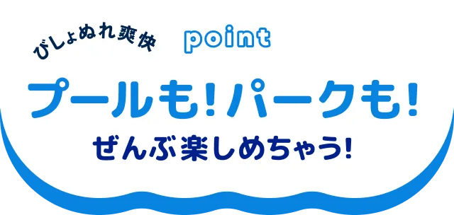 びしょ濡れ爽快 プールも！パークも！ぜんぶ楽しめちゃう！