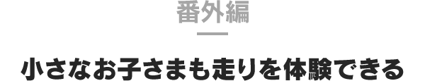 番外編 小さなお子さまも走りを体験できる