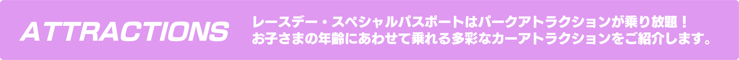 ATTRACTIONS  レースデー・スペシャルパスポートはパークアトラクションが乗り放題！お子さまの年齢にあわせて乗れる多彩なカーアトラクションをご紹介します。