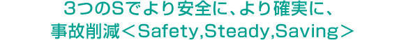 3つのSでより安全に、より確実に、事故削減＜Safety,Steady,Saving＞