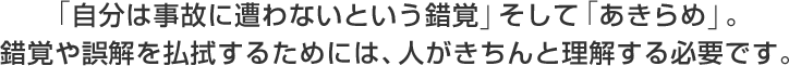 「自分は事故に遭わないという錯覚」そして「あきらめ」。
錯覚や誤解を払拭するためには、人がきちんと理解する必要です。